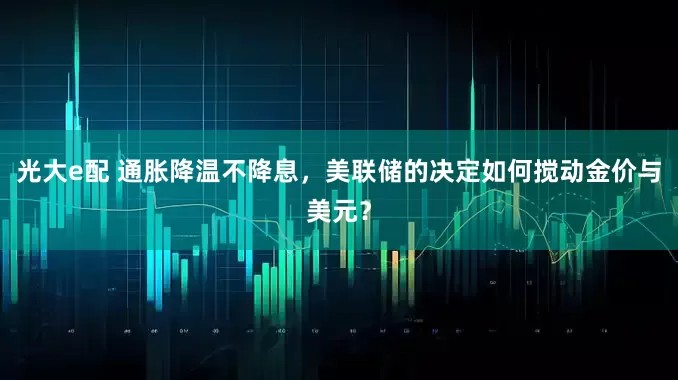 光大e配 通胀降温不降息，美联储的决定如何搅动金价与美元？