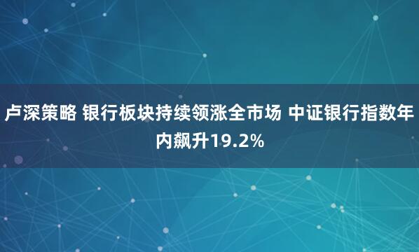 卢深策略 银行板块持续领涨全市场 中证银行指数年内飙升19.2%