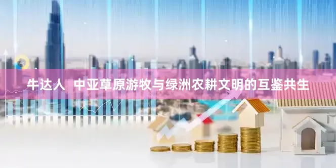 牛达人  中亚草原游牧与绿洲农耕文明的互鉴共生