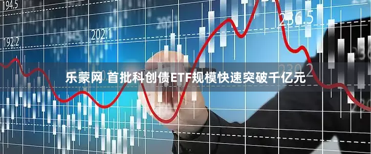 乐蒙网 首批科创债ETF规模快速突破千亿元
