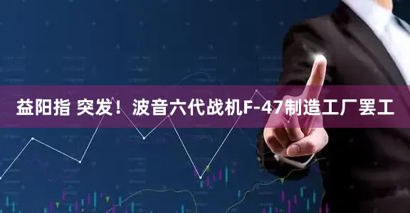 益阳指 突发！波音六代战机F-47制造工厂罢工