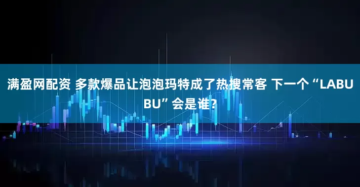 满盈网配资 多款爆品让泡泡玛特成了热搜常客 下一个“LABUBU”会是谁？