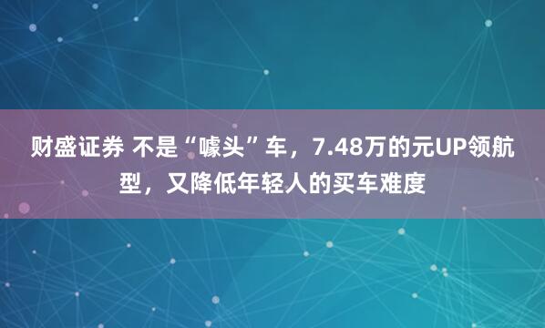 财盛证券 不是“噱头”车，7.48万的元UP领航型，又降低年轻人的买车难度