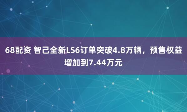 68配资 智己全新LS6订单突破4.8万辆，预售权益增加到7.44万元