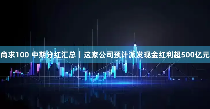 尚求100 中期分红汇总丨这家公司预计派发现金红利超500亿元