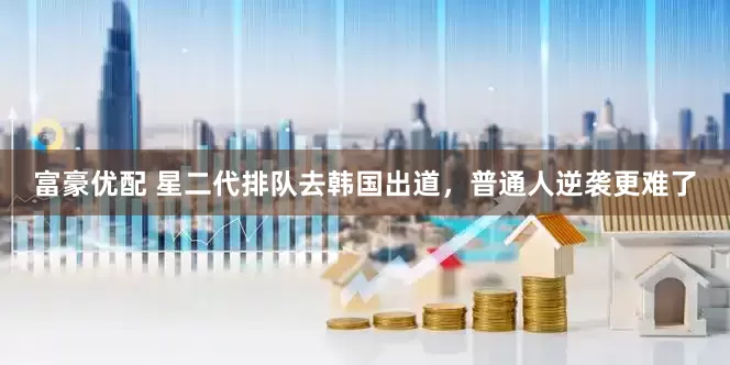富豪优配 星二代排队去韩国出道，普通人逆袭更难了
