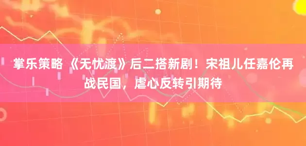 掌乐策略 《无忧渡》后二搭新剧！宋祖儿任嘉伦再战民国，虐心反转引期待