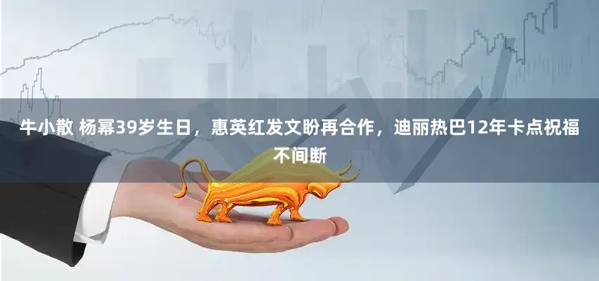 牛小散 杨幂39岁生日，惠英红发文盼再合作，迪丽热巴12年卡点祝福不间断