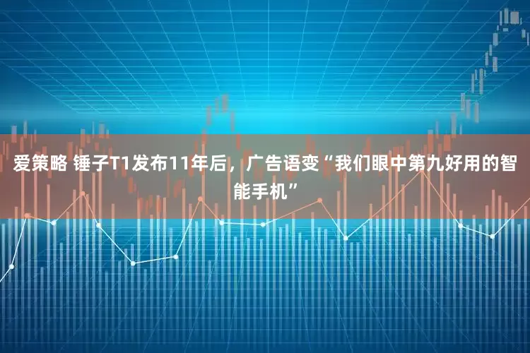 爱策略 锤子T1发布11年后，广告语变“我们眼中第九好用的智能手机”