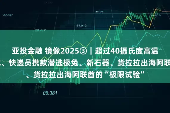 亚投金融 镜像2025③｜超过40摄氏度高温、“鬼探头”考试、快递员携款潜逃极兔、新石器、货拉拉出海阿联酋的“极限试验”