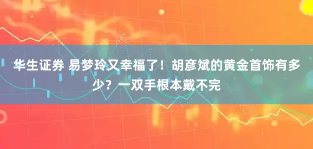 华生证券 易梦玲又幸福了！胡彦斌的黄金首饰有多少？一双手根本戴不完