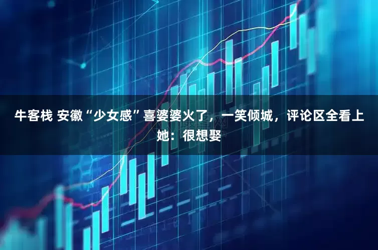 牛客栈 安徽“少女感”喜婆婆火了，一笑倾城，评论区全看上她：很想娶
